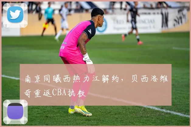 南京同曦西热力江解约，贝西洛维奇重返CBA执教