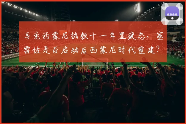 马竞西蒙尼执教十一年显疲态，塞雷佐是否启动后西蒙尼时代重建？